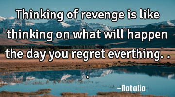 Thinking of revenge is like thinking on what will happen the day you regret everthing...