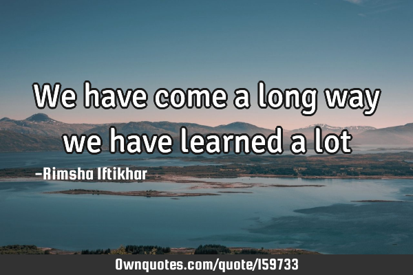 We have come a long way we have learned a