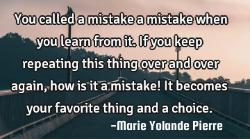 You called a mistake a mistake when you learn from it. If you keep repeating this thing over and