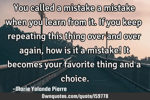 You called a mistake a mistake when you learn from it. If you keep repeating this thing over and