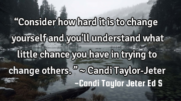 “Consider how hard it is to change yourself and you