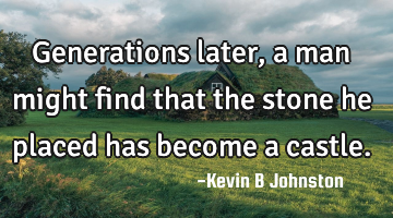 Generations later, a man might find that the stone he placed has become a castle.