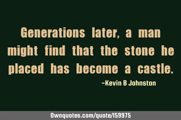 Generations later, a man might find that the stone he placed has become a