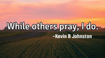 While others pray, I do.