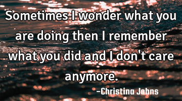 Sometimes I wonder what you are doing then I remember what you did and I don