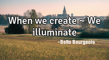 When we create ~ We illuminate