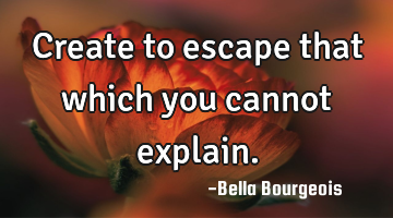 Create to escape that which you cannot explain.