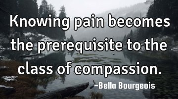Knowing pain becomes the prerequisite to the class of compassion.