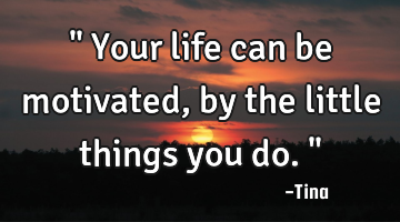" Your life can be motivated, by the little things you do."