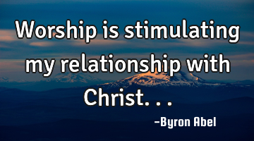 Worship is stimulating my relationship with Christ...