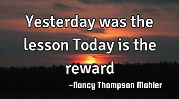 Yesterday was the lesson Today is the reward