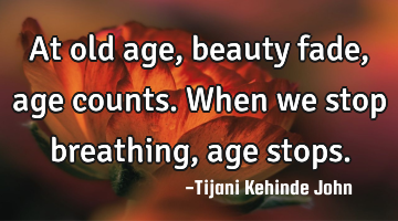 At old age,beauty fade,age counts. When we stop breathing,age stops.