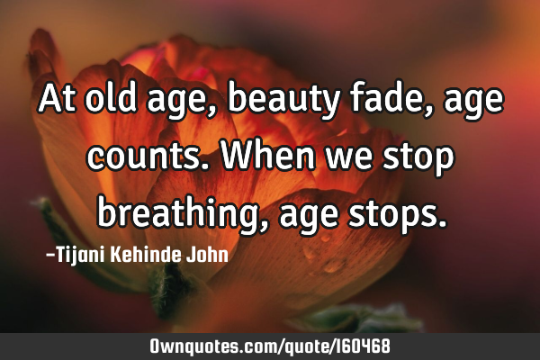 At old age,beauty fade,age counts. When we stop breathing,age