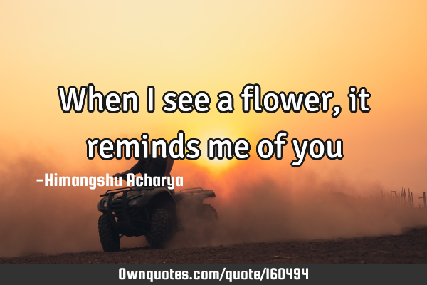 When I see a flower, it reminds me of