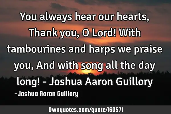 You always hear our hearts, Thank you, O Lord! With tambourines and harps we praise you, And with