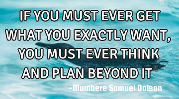 IF YOU MUST EVER GET WHAT YOU EXACTLY WANT,YOU MUST EVER THINK AND PLAN BEYOND IT