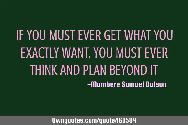 IF YOU MUST EVER GET WHAT YOU EXACTLY WANT,YOU MUST EVER THINK AND PLAN BEYOND IT