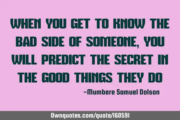 WHEN YOU GET TO KNOW THE BAD SIDE OF SOMEONE, YOU WILL PREDICT THE SECRET IN THE GOOD THINGS THEY DO