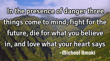 In the presence of danger three things come to mind, fight for the future, die for what you