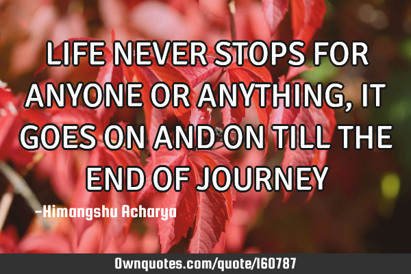 LIFE NEVER STOPS FOR ANYONE OR ANYTHING, IT GOES ON AND ON TILL THE END OF JOURNEY