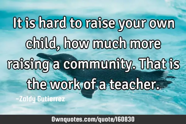 It is hard to raise your own child, how much more raising a community. That is the work of a