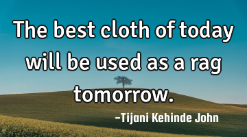 The best cloth of today will be used as a rag tomorrow.