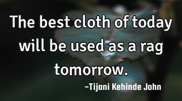 The best cloth of today will be used as a rag tomorrow.