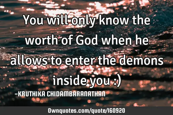 You will only know the worth of God when he allows to enter the demons inside you :)