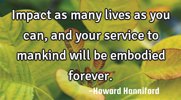 Impact as many lives as you can, and your service to mankind will be embodied forever.