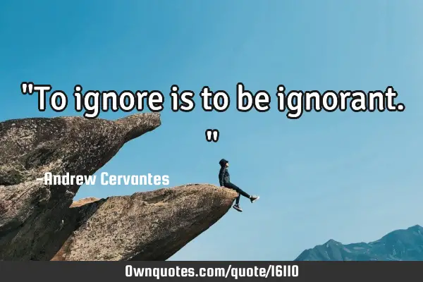 "To ignore is to be ignorant."