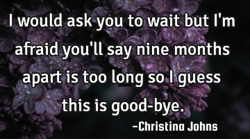 I would ask you to wait but I