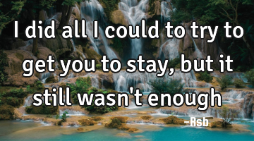 I did all I could to try to get you to stay, but it still wasn