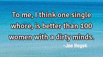 To me, i think one single whore, is better than 100 women with a dirty minds.