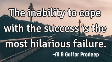The inability to cope with the success is the most hilarious failure.