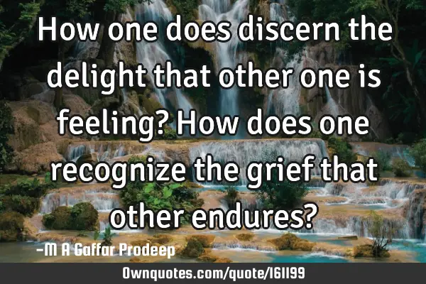 How one does discern the delight that other one is feeling?
How does one recognize the grief that