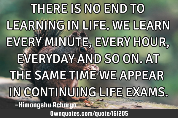 THERE IS NO END TO LEARNING IN LIFE. WE LEARN EVERY MINUTE, EVERY HOUR, EVERYDAY AND SO ON. AT THE S