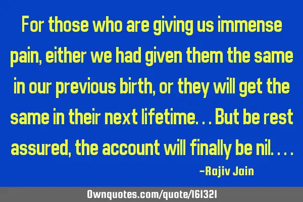 For those who are giving us immense pain, either we had given them the same in our previous birth,