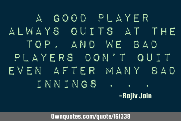 A good player always quits at the top, and we bad players don’t quit even after many bad innings