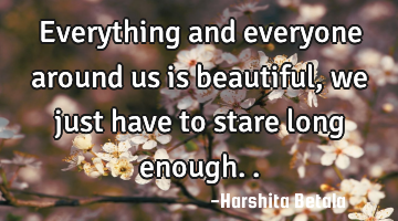 Everything and everyone around us is beautiful, we just have to stare long enough..