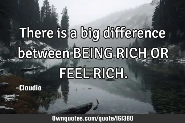There is a big difference between BEING RICH OR FEEL RICH