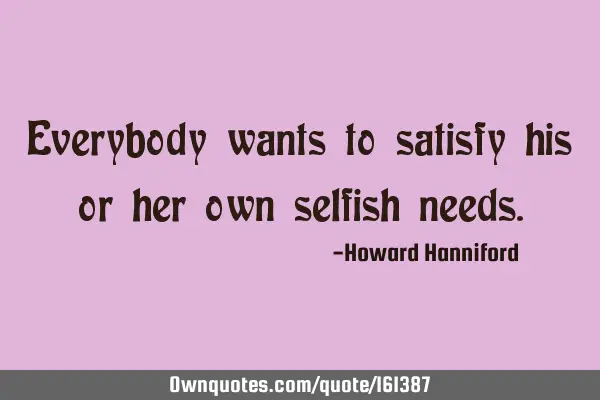 Everybody wants to satisfy his or her own selfish