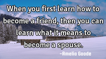 When you first learn how to become a friend, then you can learn what it means to become a spouse.