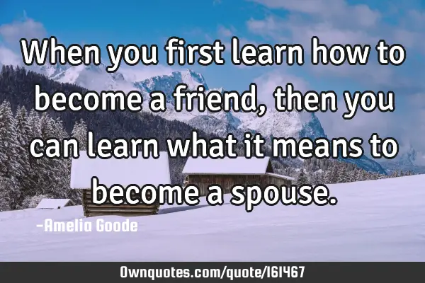 When you first learn how to become a friend, then you can learn what it means to become a
