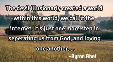 The devil illusionarly created a world within this world, we call it the internet. It
