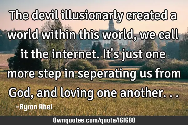 The devil illusionarly created a world within this world, we call it the internet. It