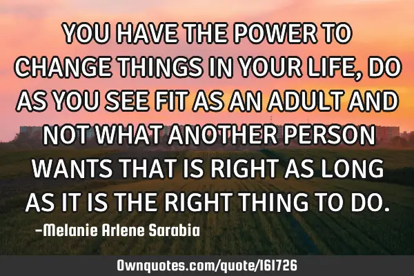 YOU HAVE THE POWER TO CHANGE THINGS IN YOUR LIFE, DO AS YOU SEE FIT AS AN ADULT AND NOT WHAT ANOTHER