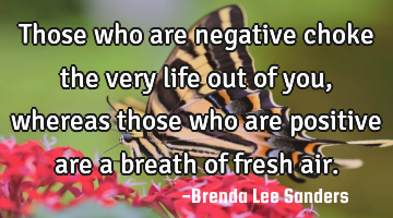 Those who are negative choke the very life out of you, whereas those who are positive are a breath
