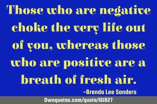 Those who are negative choke the very life out of you, whereas those who are positive are a breath