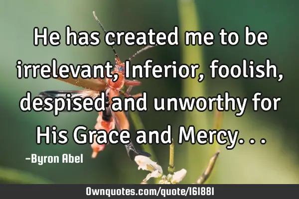He has created me to be irrelevant, Inferior,  foolish, despised  and unworthy for His Grace and M