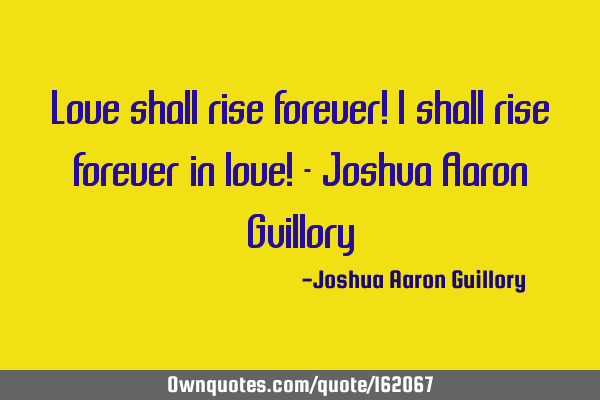 Love shall rise forever! I shall rise forever in love! - Joshua Aaron G